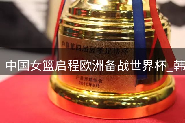 中国女篮启程欧洲备战世界杯 韩旭李月汝将最后时刻会合